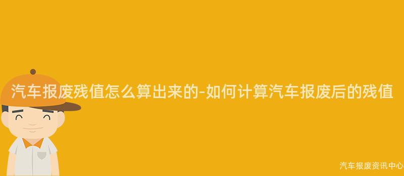 汽车报废残值怎么算出来的-如何计算汽车报废后的残值
