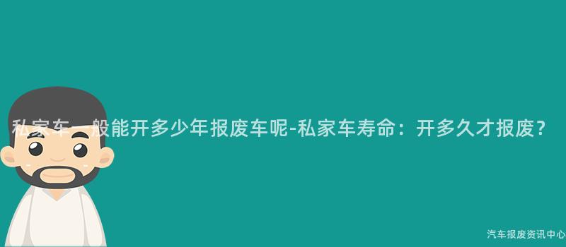 私家车一般能开多少年报废车呢-私家车寿命：开多久才报废？