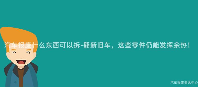 汽车报废什么东西可以拆-翻新旧车，这些零件仍能发挥余热！
