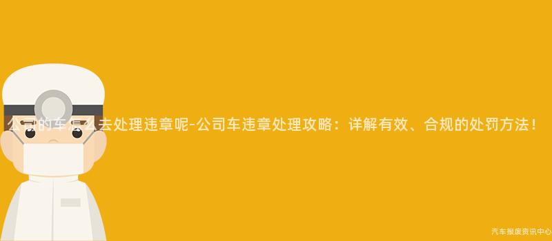 公司的车怎么去处理违章呢-公司车违章处理攻略：详解有效、合规的处罚方法！