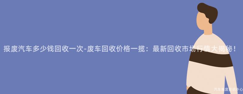报废汽车多少钱回收一次-废车回收价格一揽：最新回收市场行情大揭秘！