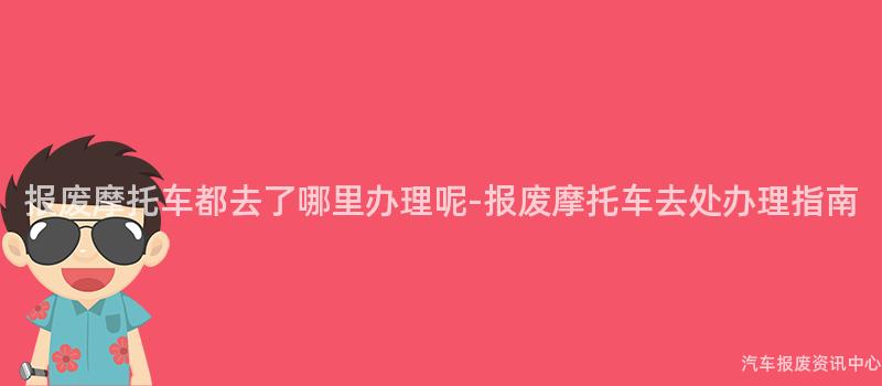 报废摩托车都去了哪里办理呢-报废摩托车去处办理指南