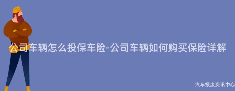 公司车辆怎么投保车险-公司车辆如何购买保险详解