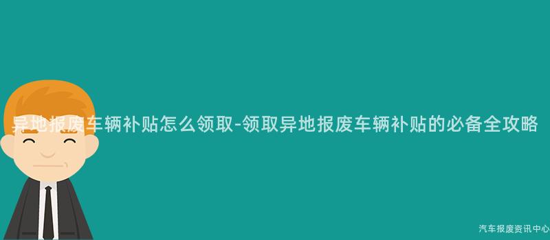 异地报废车辆补贴怎么领取-领取异地报废车辆补贴的必备全攻略