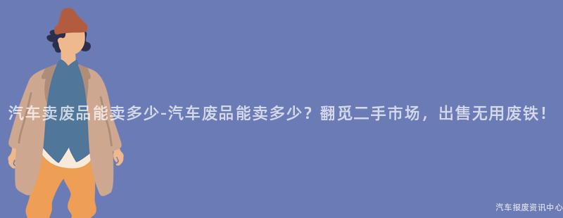 汽车卖废品能卖多少-汽车废品能卖多少？翻觅二手市场，出售无用废铁！