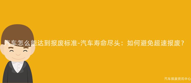 汽车怎么能达到报废标准-汽车寿命尽头：如何避免超速报废？