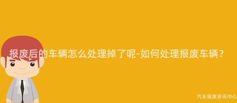 报废后的车辆怎么处理掉了呢-如何处理报废车辆？