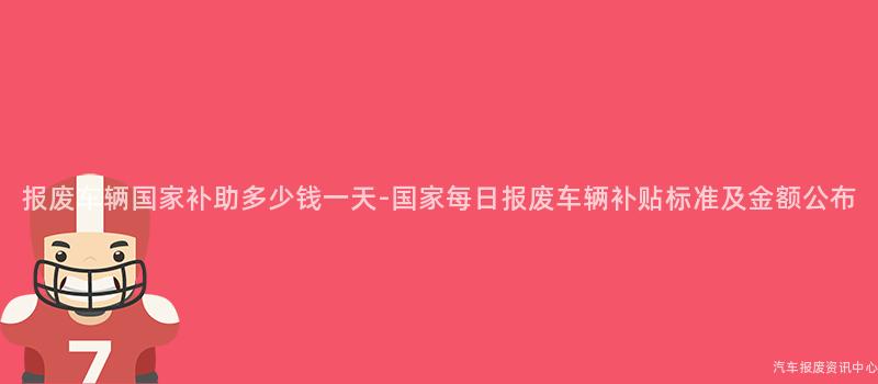 报废车辆国家补助多少钱一天-国家每日报废车辆补贴标准及金额公布