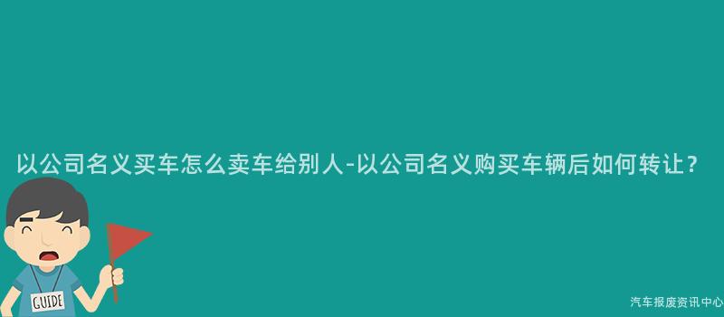 以公司名义买车怎么卖车给别人-以公司名义购买车辆后如何转让？