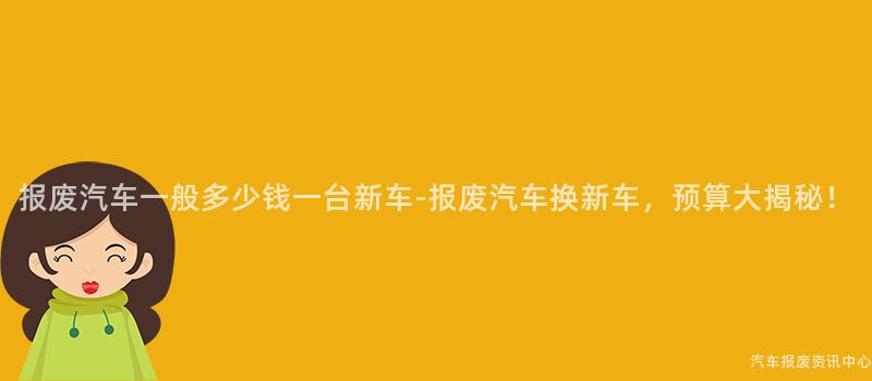 报废汽车一般多少钱一台新车-报废汽车换新车，预算大揭秘！