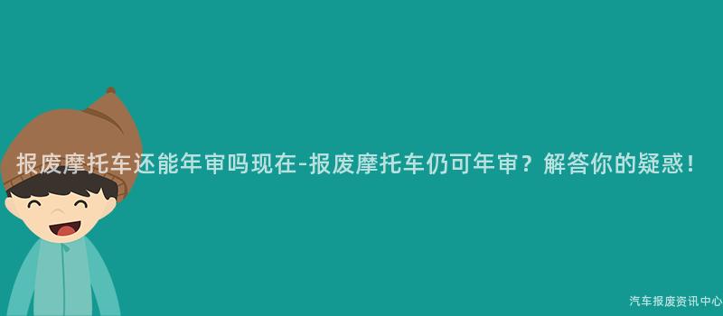 报废摩托车还能年审吗现在-报废摩托车仍可年审？解答你的疑惑！
