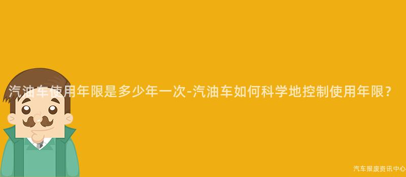 汽油车使用年限是多少年一次-汽油车如何科学地控制使用年限？