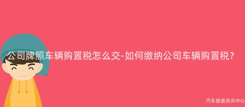 公司牌照车辆购置税怎么交-如何缴纳公司车辆购置税？
