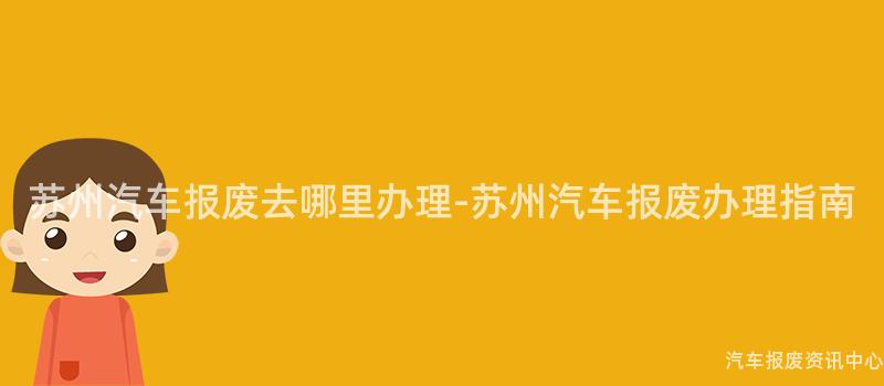 苏州汽车报废去哪里办理-苏州汽车报废办理指南