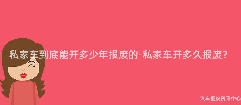私家车到底能开多少年报废的-私家车开多久报废？