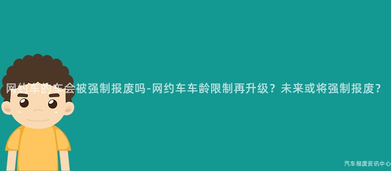 网约车的车会被强制报废吗-网约车车龄限制再升级？未来或将强制报废？