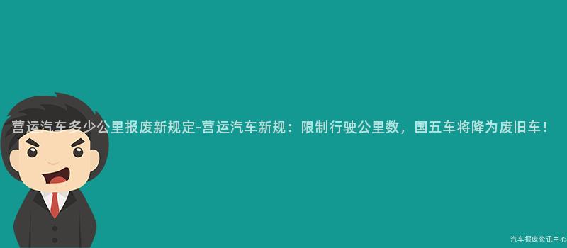 营运汽车多少公里报废新规定-营运汽车新规：限制行驶公里数，国五车将降为废旧车！