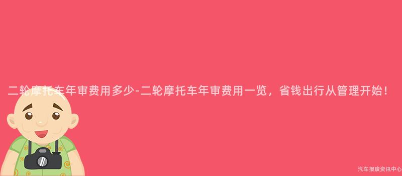 二轮摩托车年审费用多少-二轮摩托车年审费用一览，省钱出行从管理开始！