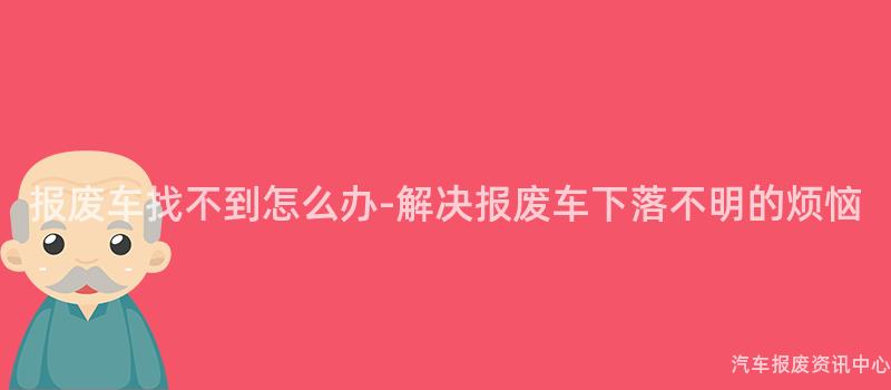 报废车找不到怎么办-解决报废车下落不明的烦恼