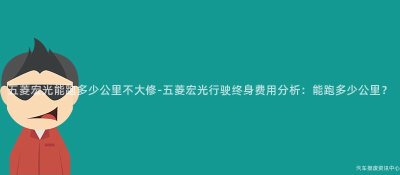 五菱宏光能跑多少公里不大修-五菱宏光行驶终身费用分析：能跑多少公里？