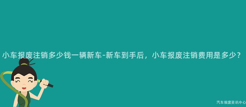 小车报废注销多少钱一辆新车-新车到手后，小车报废注销费用是多少？