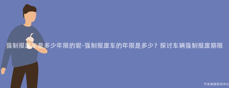 强制报废车是多少年限的呢-强制报废车的年限是多少？探讨车辆强制报废期限