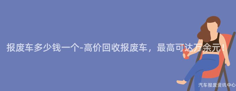 报废车多少钱一个-高价回收报废车，最高可达万余元！