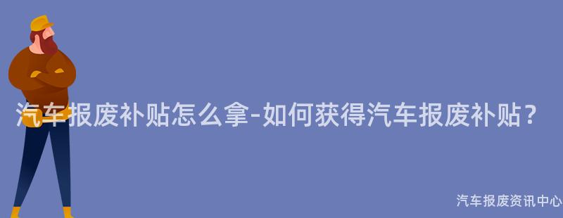 汽车报废补贴怎么拿-如何获得汽车报废补贴？