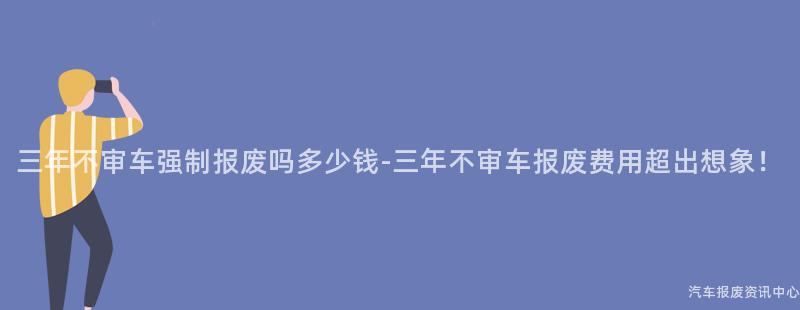 三年不审车强制报废吗多少钱-三年不审车报废费用超出想象！
