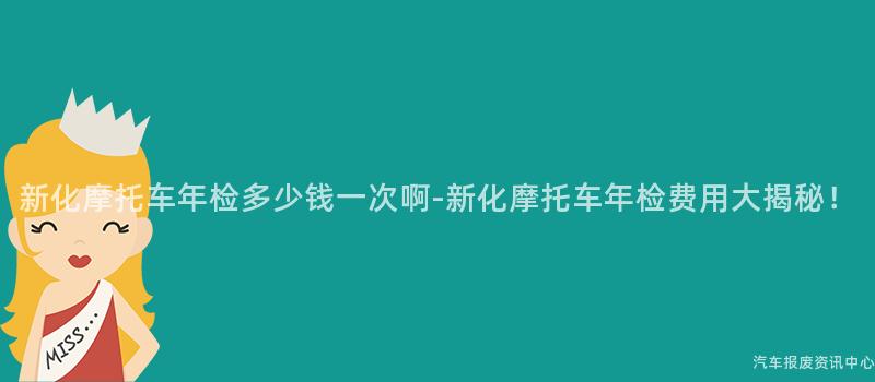 新化摩托车年检多少钱一次啊-新化摩托车年检费用大揭秘！