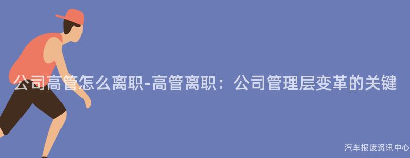 公司高管怎么离职-高管离职：公司管理层变革的关键