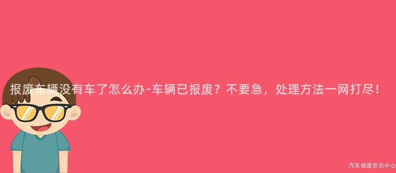报废车辆没有车了怎么办-车辆已报废？不要急，处理方法一网打尽！