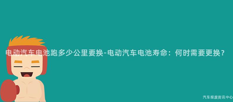 电动汽车电池跑多少公里要换-电动汽车电池寿命：何时需要更换？
