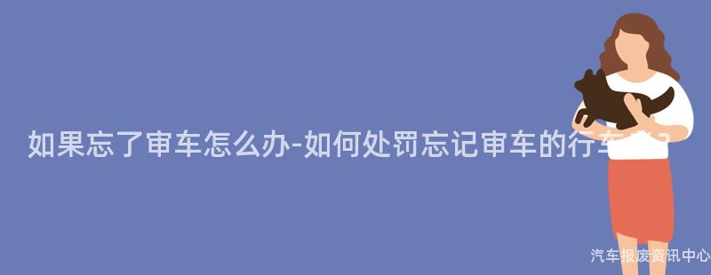 如果忘了审车怎么办-如何处罚忘记审车的行车者？