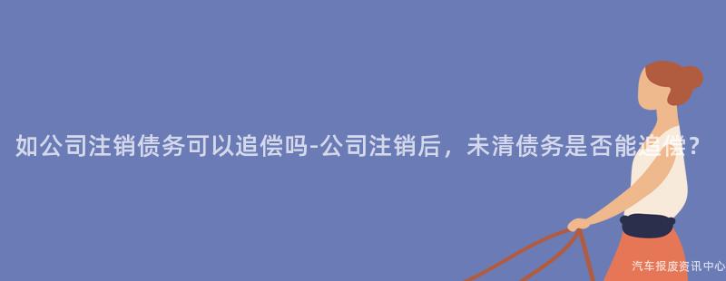 如公司注销债务可以追偿吗-公司注销后，未清债务是否能追偿？