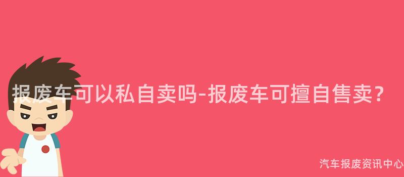 报废车可以私自卖吗-报废车可擅自售卖？