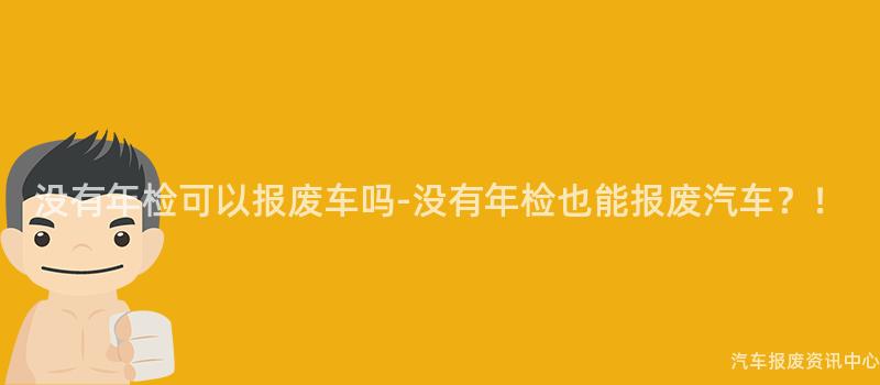 没有年检可以报废车吗-没有年检也能报废汽车？！