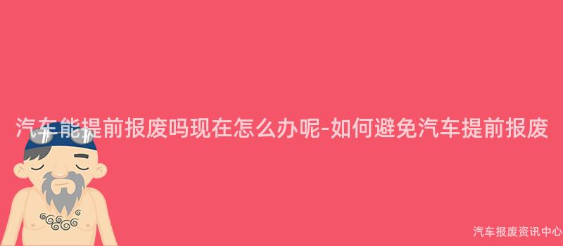 汽车能提前报废吗现在怎么办呢-如何避免汽车提前报废