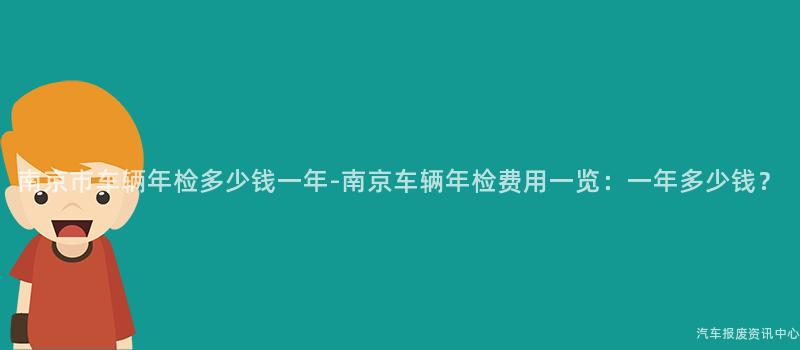 南京市车辆年检多少钱一年-南京车辆年检费用一览：一年多少钱？