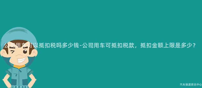 公司用车可以抵扣税吗多少钱-公司用车可抵扣税款，抵扣金额上限是多少？