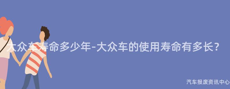 大众车寿命多少年-大众车的使用寿命有多长？