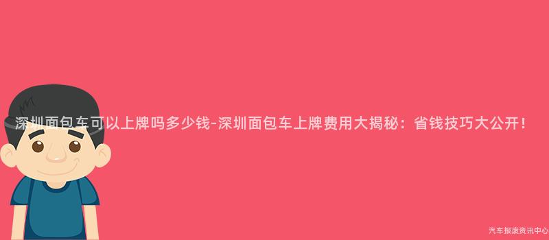 深圳面包车可以上牌吗多少钱-深圳面包车上牌费用大揭秘：省钱技巧大公开！