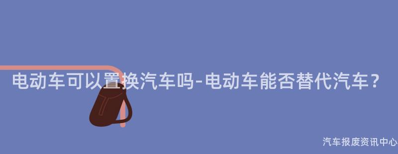 电动车可以置换汽车吗-电动车能否替代汽车？