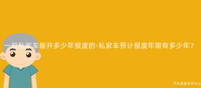 一般私家车能开多少年报废的-私家车预计报废年限有多少年？
