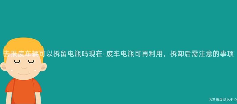 去报废车辆可以拆留电瓶吗现在-废车电瓶可再利用，拆卸后需注意的事项