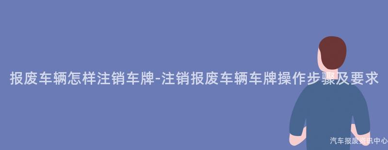 报废车辆怎样注销车牌-注销报废车辆车牌操作步骤及要求