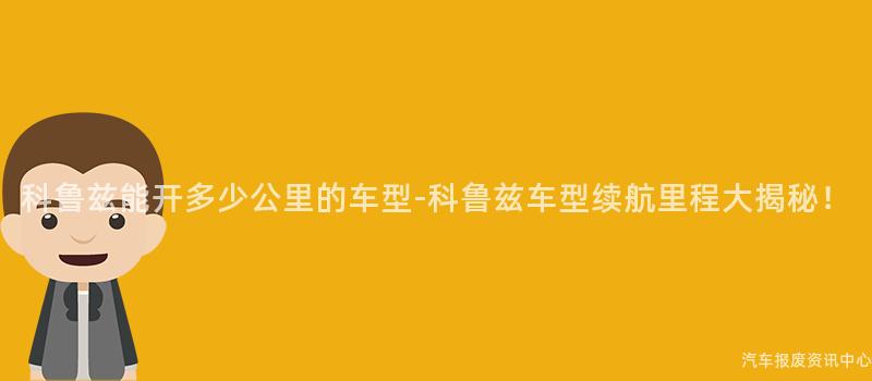 科鲁兹能开多少公里的车型-科鲁兹车型续航里程大揭秘！