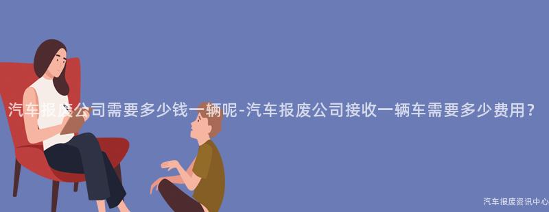 汽车报废公司需要多少钱一辆呢-汽车报废公司接收一辆车需要多少费用？