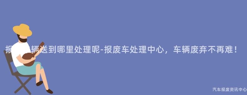 报废车辆送到哪里处理呢-报废车处理中心，车辆废弃不再难！