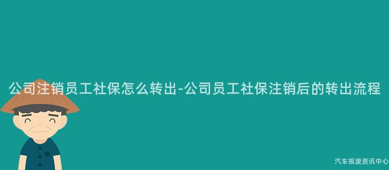 公司注销员工社保怎么转出-公司员工社保注销后的转出流程